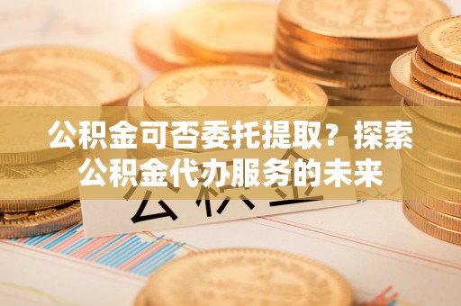 玛多公积金可否委托提取？探索公积金代办服务的未来
