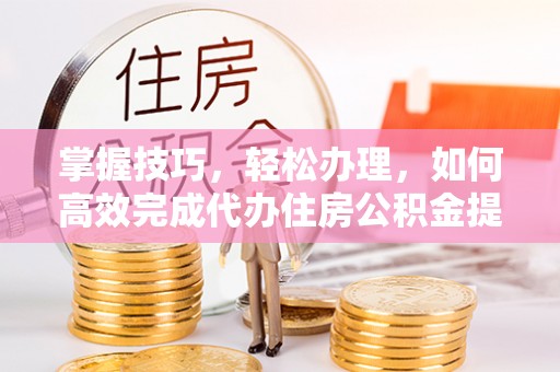 玛多掌握技巧，轻松办理，如何高效完成代办住房公积金提取