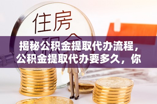玛多揭秘公积金提取代办流程，公积金提取代办要多久，你真的了解吗？