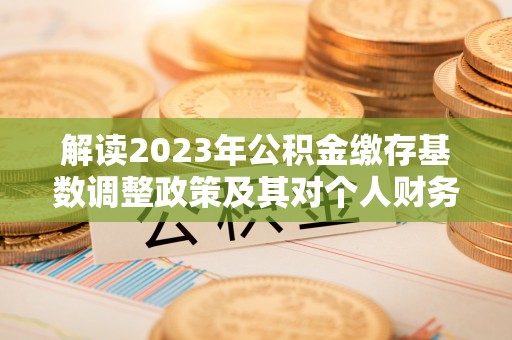 玛多解读2023年公积金缴存基数调整政策及其对个人财务的影响